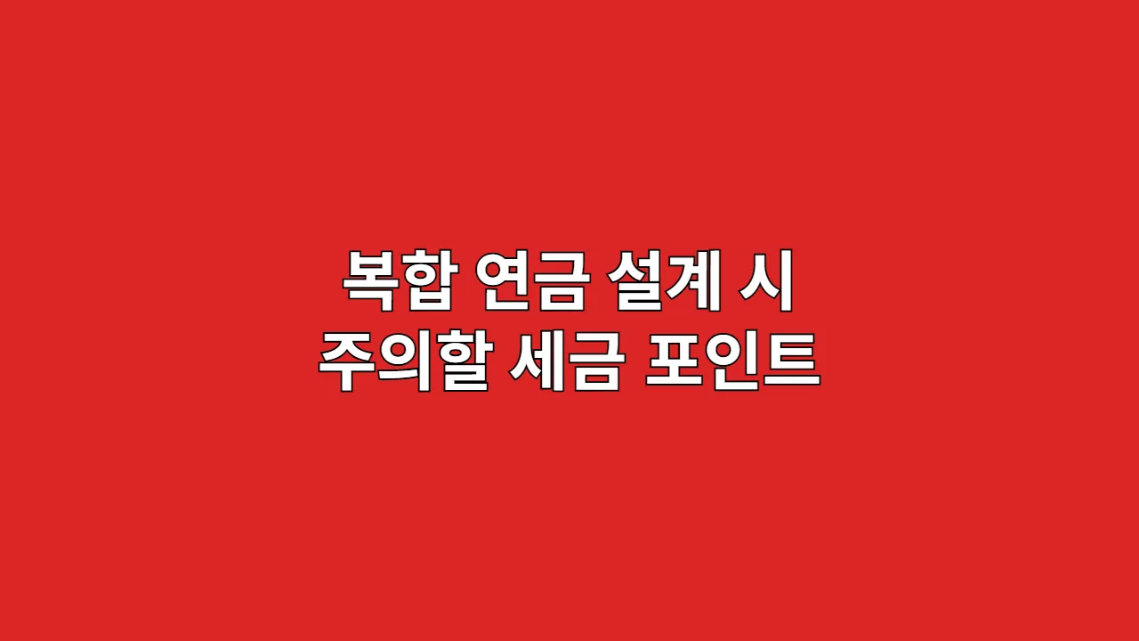 복합 연금 설계 시 주의할 세금 포인트와 전략
