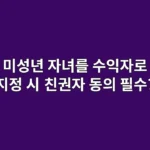 미성년 자녀를 수익자로 지정 시, 친권자 동의는 필수?