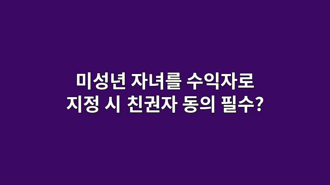 미성년 자녀를 수익자로 지정 시, 친권자 동의는 필수?